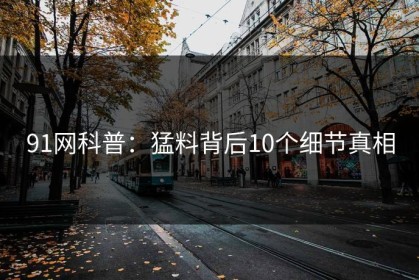 91网科普：猛料背后10个细节真相