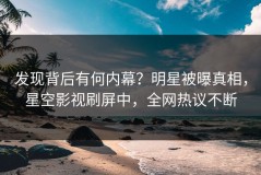 发现背后有何内幕？明星被曝真相，星空影视刷屏中，全网热议不断