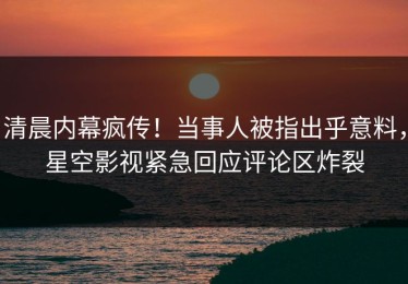 清晨内幕疯传！当事人被指出乎意料，星空影视紧急回应评论区炸裂