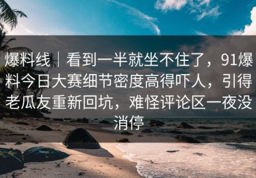 爆料线｜看到一半就坐不住了，91爆料今日大赛细节密度高得吓人，引得老瓜友重新回坑，难怪评论区一夜没消停