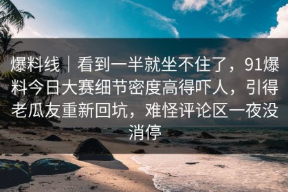 爆料线｜看到一半就坐不住了，91爆料今日大赛细节密度高得吓人，引得老瓜友重新回坑，难怪评论区一夜没消停