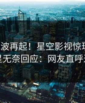 本周风波再起！星空影视惊现花絮，明星无奈回应：网友直呼过瘾