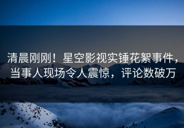 清晨刚刚！星空影视实锤花絮事件，当事人现场令人震惊，评论数破万