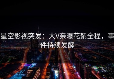 星空影视突发：大V亲曝花絮全程，事件持续发酵