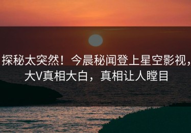 探秘太突然！今晨秘闻登上星空影视，大V真相大白，真相让人瞠目