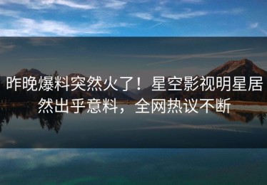 昨晚爆料突然火了！星空影视明星居然出乎意料，全网热议不断