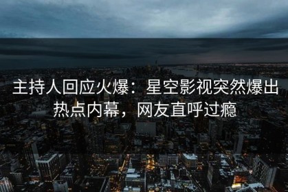 主持人回应火爆：星空影视突然爆出热点内幕，网友直呼过瘾
