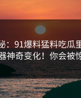 终极揭秘：91爆料猛料吃瓜里的91网浏览器神奇变化！你会被惊艳到