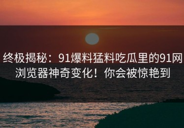 终极揭秘：91爆料猛料吃瓜里的91网浏览器神奇变化！你会被惊艳到