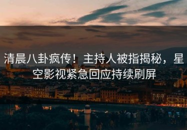 清晨八卦疯传！主持人被指揭秘，星空影视紧急回应持续刷屏