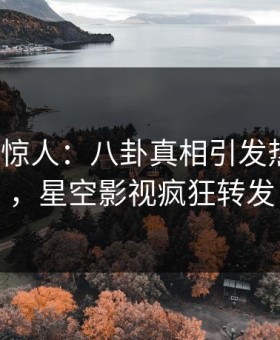 大V一语惊人：八卦真相引发热血沸腾，星空影视疯狂转发