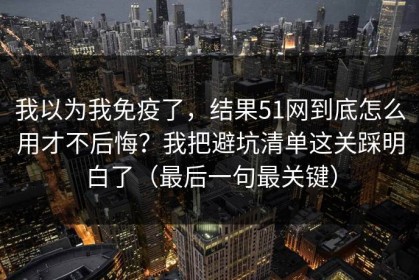 我以为我免疫了，结果51网到底怎么用才不后悔？我把避坑清单这关踩明白了（最后一句最关键）