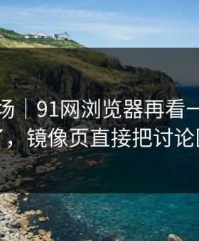吃瓜现场｜91网浏览器再看一遍味道全变了，镜像页直接把讨论区点燃