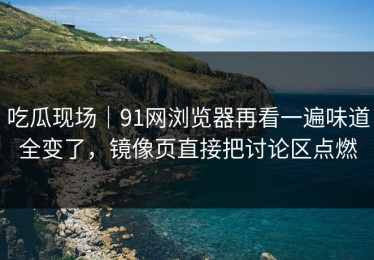 吃瓜现场｜91网浏览器再看一遍味道全变了，镜像页直接把讨论区点燃