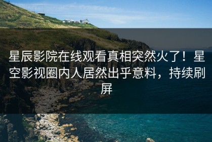 星辰影院在线观看真相突然火了！星空影视圈内人居然出乎意料，持续刷屏