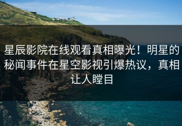 星辰影院在线观看真相曝光！明星的秘闻事件在星空影视引爆热议，真相让人瞠目