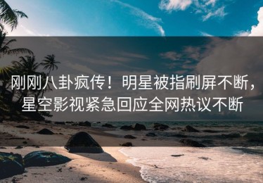 刚刚八卦疯传！明星被指刷屏不断，星空影视紧急回应全网热议不断
