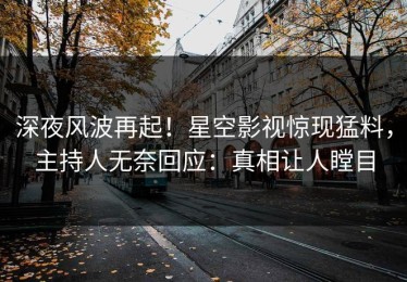 深夜风波再起！星空影视惊现猛料，主持人无奈回应：真相让人瞠目