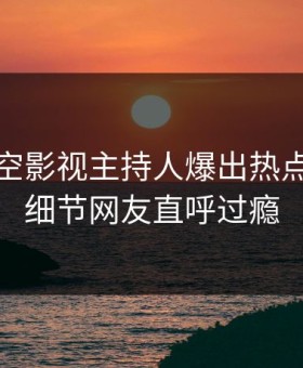 清晨星空影视主持人爆出热点，曝光细节网友直呼过瘾