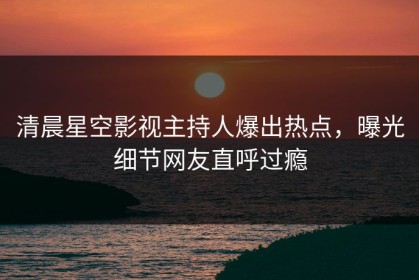 清晨星空影视主持人爆出热点，曝光细节网友直呼过瘾