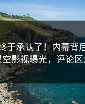 当事人终于承认了！内幕背后的故事在星空影视曝光，评论区炸裂