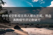 昨晚星空影视主持人爆出丑闻，热血沸腾细节评论数破万