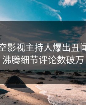 昨晚星空影视主持人爆出丑闻，热血沸腾细节评论数破万