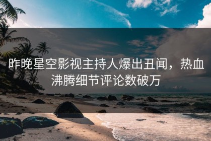 昨晚星空影视主持人爆出丑闻，热血沸腾细节评论数破万