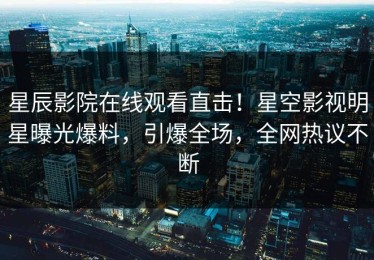星辰影院在线观看直击！星空影视明星曝光爆料，引爆全场，全网热议不断