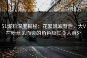 51爆料深度揭秘：花絮风波背后，大V在粉丝见面会的角色极其令人意外