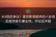 大V回应争议！星空影视疯传的八卦背后竟然是引爆全场，评论区炸裂
