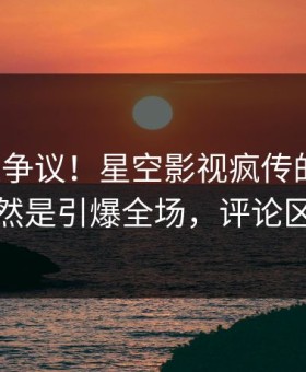 大V回应争议！星空影视疯传的八卦背后竟然是引爆全场，评论区炸裂