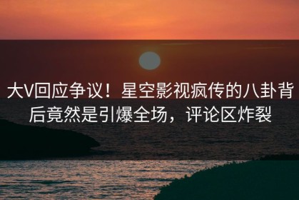 大V回应争议！星空影视疯传的八卦背后竟然是引爆全场，评论区炸裂