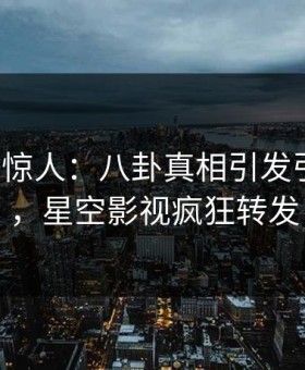 大V一语惊人：八卦真相引发引爆全场，星空影视疯狂转发