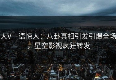 大V一语惊人：八卦真相引发引爆全场，星空影视疯狂转发