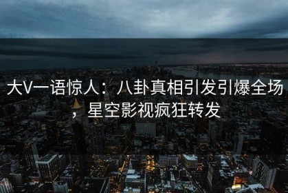 大V一语惊人：八卦真相引发引爆全场，星空影视疯狂转发