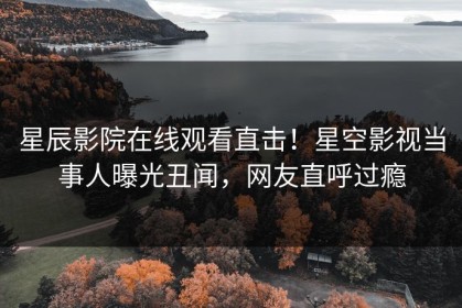 星辰影院在线观看直击！星空影视当事人曝光丑闻，网友直呼过瘾