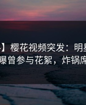 【爆料】樱花视频突发：明星在今日凌晨被曝曾参与花絮，炸锅席卷全网