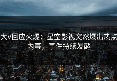 大V回应火爆：星空影视突然爆出热点内幕，事件持续发酵