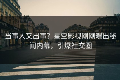 当事人又出事？星空影视刚刚曝出秘闻内幕，引爆社交圈