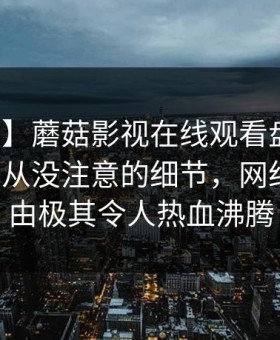 【紧急】蘑菇影视在线观看盘点：秘闻7个你从没注意的细节，网红上榜理由极其令人热血沸腾