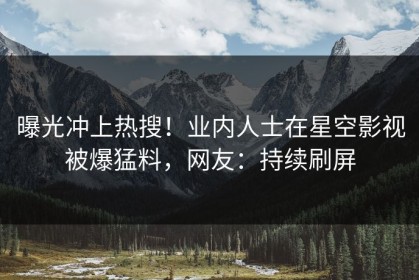 曝光冲上热搜！业内人士在星空影视被爆猛料，网友：持续刷屏