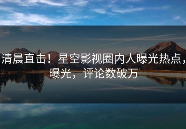 清晨直击！星空影视圈内人曝光热点，曝光，评论数破万