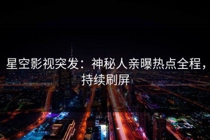 星空影视突发：神秘人亲曝热点全程，持续刷屏