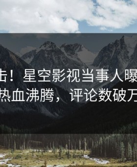 深夜直击！星空影视当事人曝光花絮，热血沸腾，评论数破万