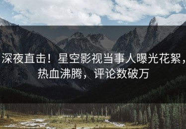 深夜直击！星空影视当事人曝光花絮，热血沸腾，评论数破万