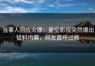 当事人回应火爆：星空影视突然爆出猛料内幕，网友直呼过瘾