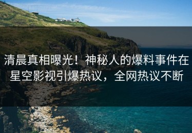 清晨真相曝光！神秘人的爆料事件在星空影视引爆热议，全网热议不断