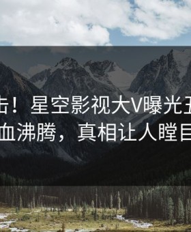 刚刚直击！星空影视大V曝光丑闻，热血沸腾，真相让人瞠目