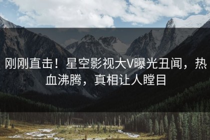 刚刚直击！星空影视大V曝光丑闻，热血沸腾，真相让人瞠目